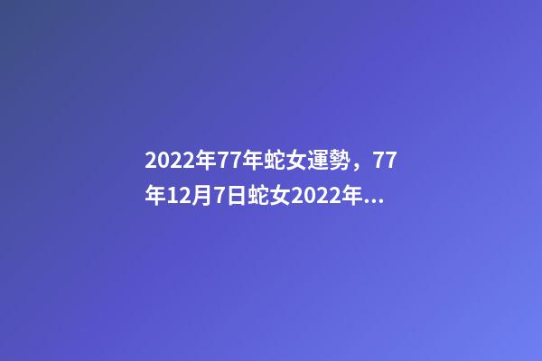 2022年77年蛇女運勢，77年12月7日蛇女2022年運勢？ 77年女蛇2022年運勢如何，1977年屬蛇女2022年運勢